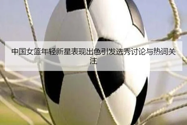中国女篮年轻新星表现出色引发选秀讨论与热词关注